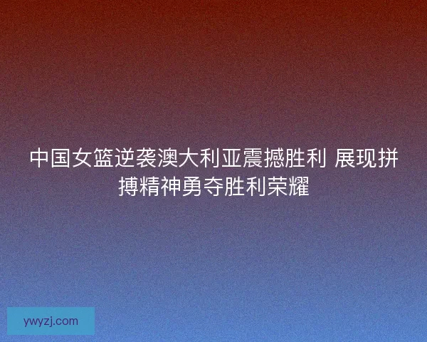 中国女篮逆袭澳大利亚震撼胜利 展现拼搏精神勇夺胜利荣耀