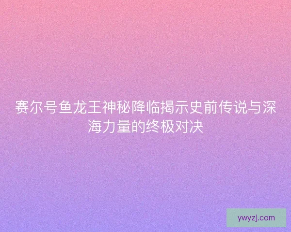 赛尔号鱼龙王神秘降临揭示史前传说与深海力量的终极对决