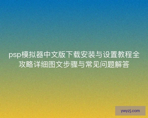psp模拟器中文版下载安装与设置教程全攻略详细图文步骤与常见问题解答