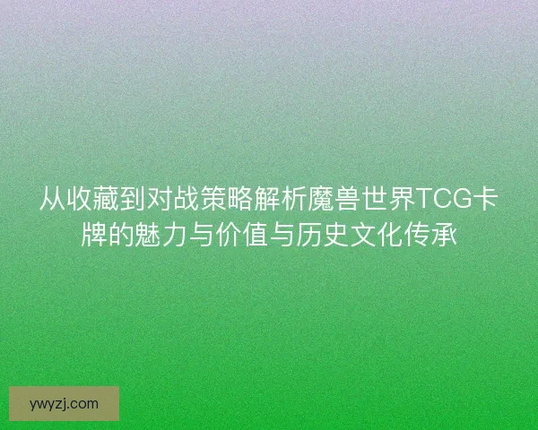 从收藏到对战策略解析魔兽世界TCG卡牌的魅力与价值与历史文化传承
