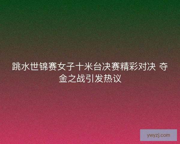 跳水世锦赛女子十米台决赛精彩对决 夺金之战引发热议