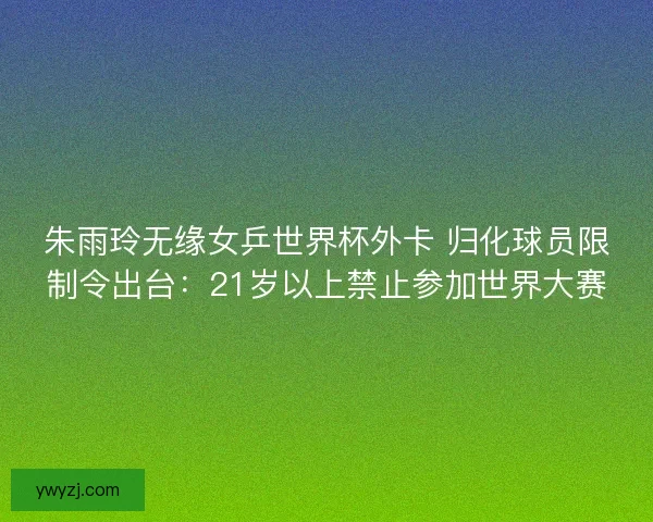 朱雨玲无缘女乒世界杯外卡 归化球员限制令出台：21岁以上禁止参加世界大赛