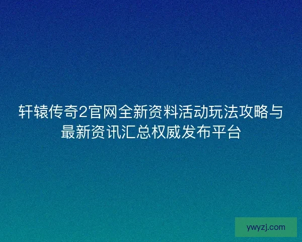 轩辕传奇2官网全新资料活动玩法攻略与最新资讯汇总权威发布平台
