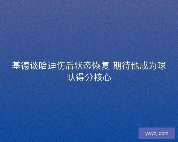 基德谈哈迪伤后状态恢复 期待他成为球队得分核心