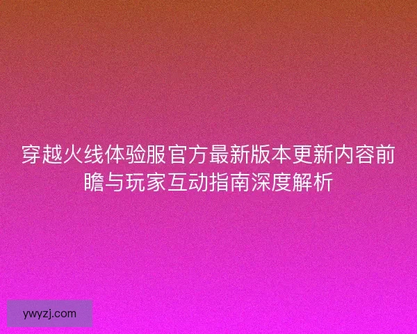穿越火线体验服官方最新版本更新内容前瞻与玩家互动指南深度解析