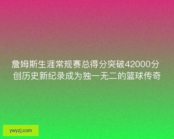 詹姆斯生涯常规赛总得分突破42000分 创历史新纪录成为独一无二的篮球传奇