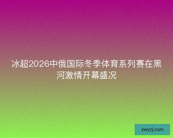 冰超2026中俄国际冬季体育系列赛在黑河激情开幕盛况