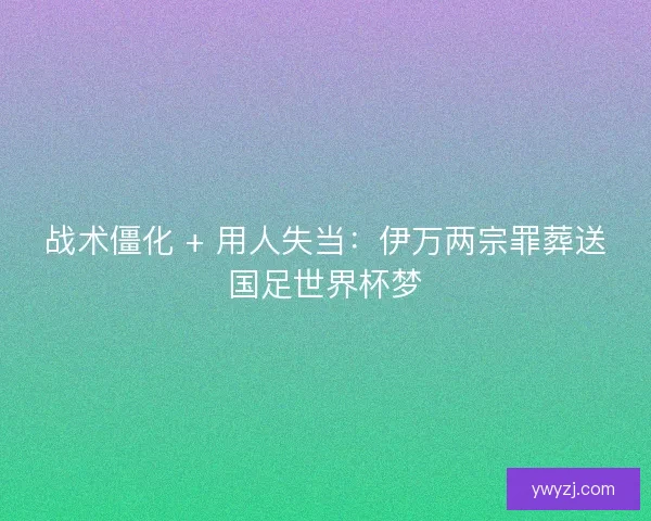 战术僵化 + 用人失当：伊万两宗罪葬送国足世界杯梦