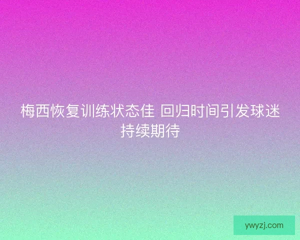 梅西恢复训练状态佳 回归时间引发球迷持续期待