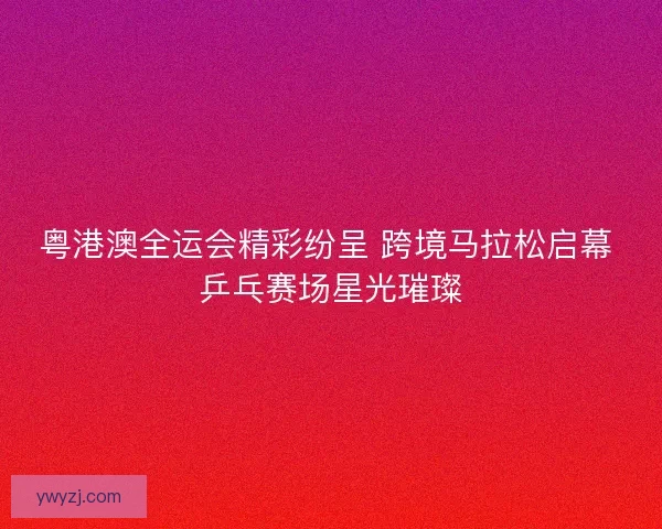 粤港澳全运会精彩纷呈 跨境马拉松启幕 乒乓赛场星光璀璨