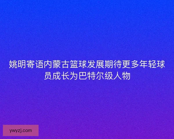 姚明寄语内蒙古篮球发展期待更多年轻球员成长为巴特尔级人物