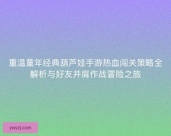重温童年经典葫芦娃手游热血闯关策略全解析与好友并肩作战冒险之旅