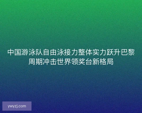 中国游泳队自由泳接力整体实力跃升巴黎周期冲击世界领奖台新格局