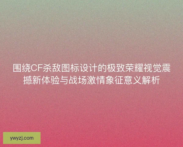 围绕CF杀敌图标设计的极致荣耀视觉震撼新体验与战场激情象征意义解析
