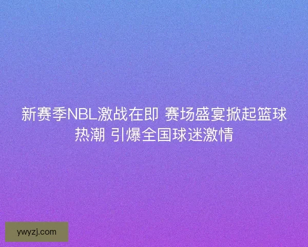 新赛季NBL激战在即 赛场盛宴掀起篮球热潮 引爆全国球迷激情