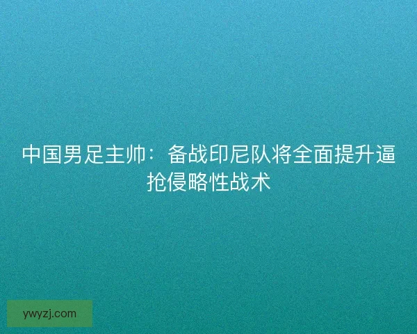 中国男足主帅：备战印尼队将全面提升逼抢侵略性战术