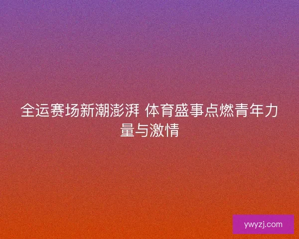全运赛场新潮澎湃 体育盛事点燃青年力量与激情