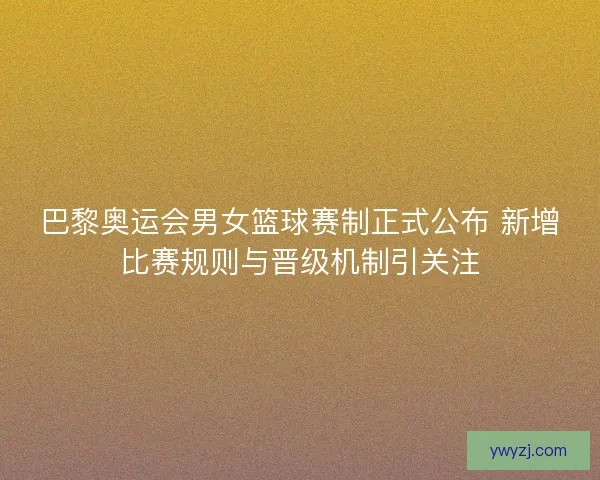 巴黎奥运会男女篮球赛制正式公布 新增比赛规则与晋级机制引关注