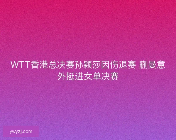 WTT香港总决赛孙颖莎因伤退赛 蒯曼意外挺进女单决赛