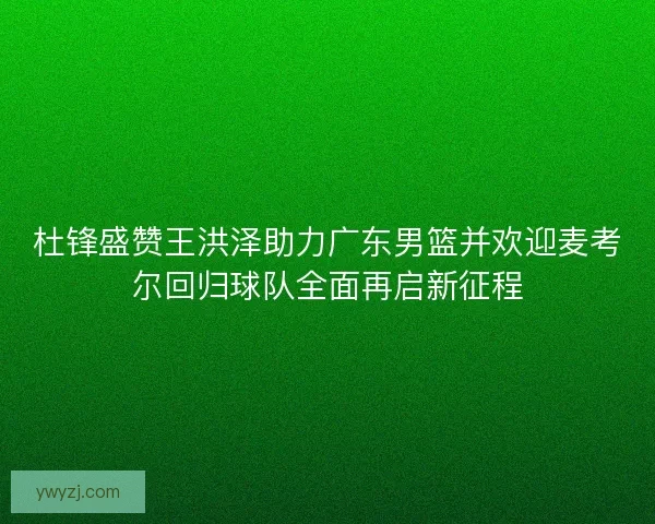 杜锋盛赞王洪泽助力广东男篮并欢迎麦考尔回归球队全面再启新征程