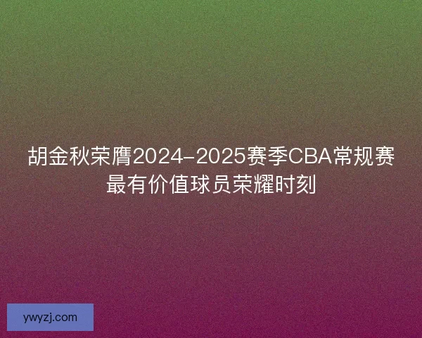 胡金秋荣膺2024-2025赛季CBA常规赛最有价值球员荣耀时刻