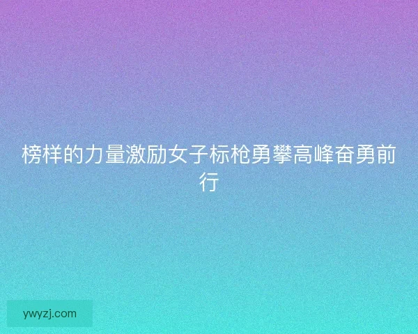 榜样的力量激励女子标枪勇攀高峰奋勇前行